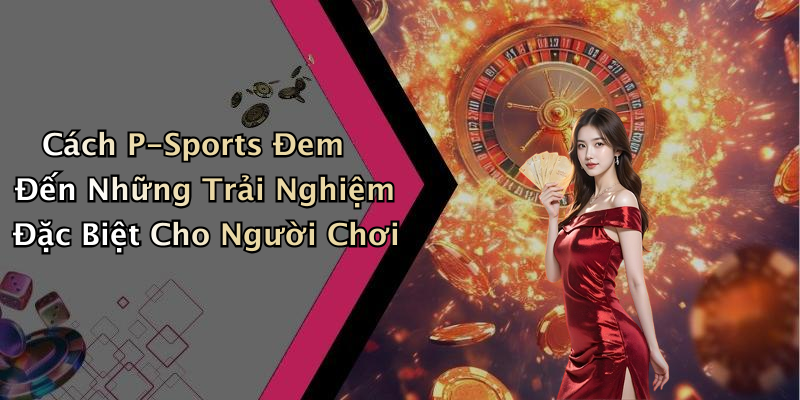Cách P-Sports Đem Đến Những Trải Nghiệm Đặc Biệt Cho Người Chơi